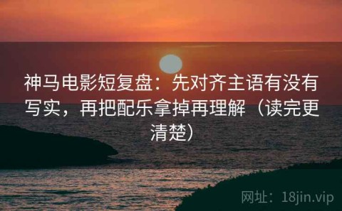 神马电影短复盘：先对齐主语有没有写实，再把配乐拿掉再理解（读完更清楚）