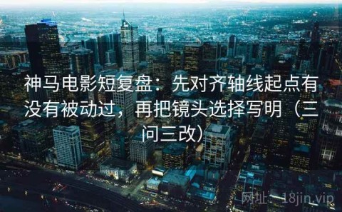 神马电影短复盘：先对齐轴线起点有没有被动过，再把镜头选择写明（三问三改）