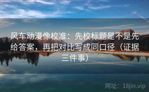 风车动漫像校准：先校标题是不是先给答案，再把对比写成同口径（证据三件事）