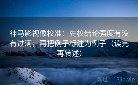 神马影视像校准：先校结论强度有没有过满，再把例子标注为例子（读完再转述）