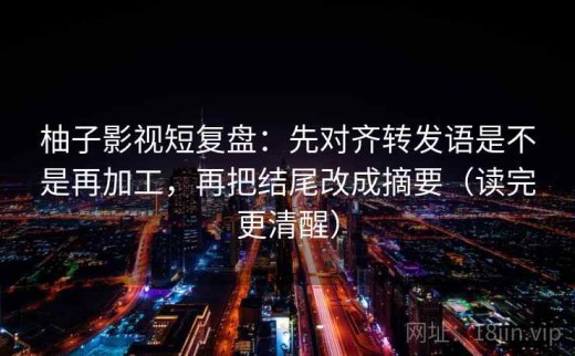 柚子影视短复盘：先对齐转发语是不是再加工，再把结尾改成摘要（读完更清醒）