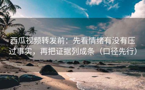 西瓜视频转发前：先看情绪有没有压过事实，再把证据列成条（口径先行）