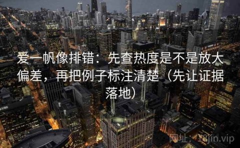 爱一帆像排错：先查热度是不是放大偏差，再把例子标注清楚（先让证据落地）