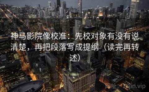 神马影院像校准：先校对象有没有说清楚，再把段落写成提纲（读完再转述）