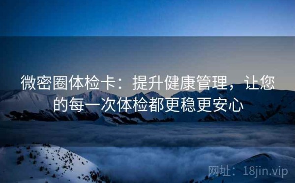 微密圈体检卡：提升健康管理，让您的每一次体检都更稳更安心