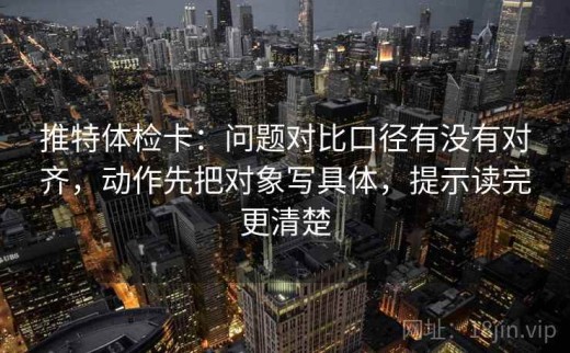 推特体检卡：问题对比口径有没有对齐，动作先把对象写具体，提示读完更清楚