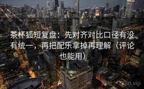 茶杯狐短复盘：先对齐对比口径有没有统一，再把配乐拿掉再理解（评论也能用）