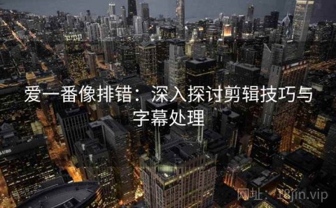 爱一番像排错：深入探讨剪辑技巧与字幕处理