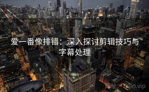 爱一番像排错：深入探讨剪辑技巧与字幕处理