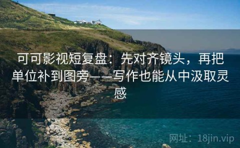 可可影视短复盘：先对齐镜头，再把单位补到图旁——写作也能从中汲取灵感