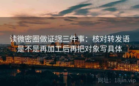 读微密圈做证据三件事：核对转发语是不是再加工后再把对象写具体