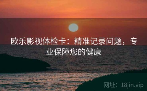 欧乐影视体检卡：精准记录问题，专业保障您的健康