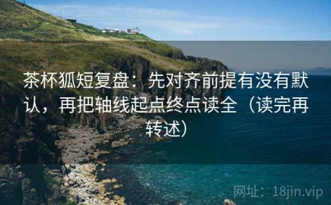 茶杯狐短复盘：先对齐前提有没有默认，再把轴线起点终点读全（读完再转述）