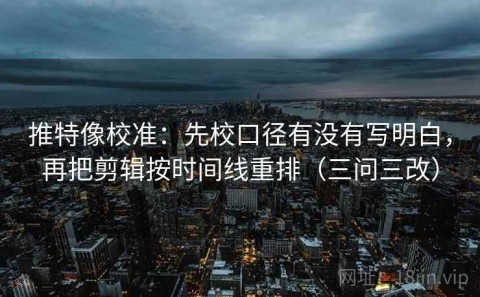 推特像校准：先校口径有没有写明白，再把剪辑按时间线重排（三问三改）