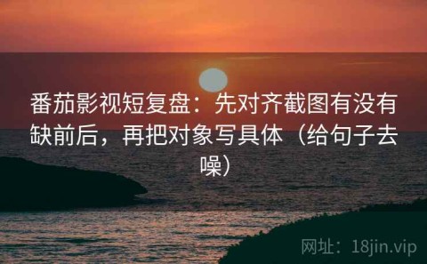 番茄影视短复盘：先对齐截图有没有缺前后，再把对象写具体（给句子去噪）