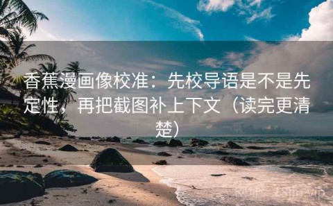 香蕉漫画像校准：先校导语是不是先定性，再把截图补上下文（读完更清楚）