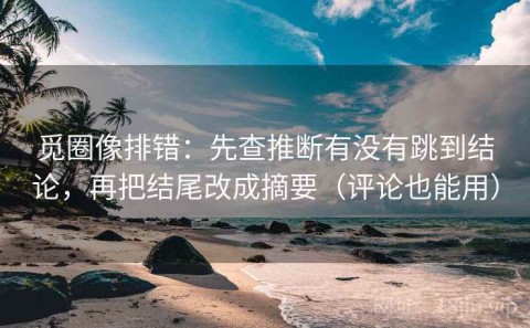 觅圈像排错：先查推断有没有跳到结论，再把结尾改成摘要（评论也能用）