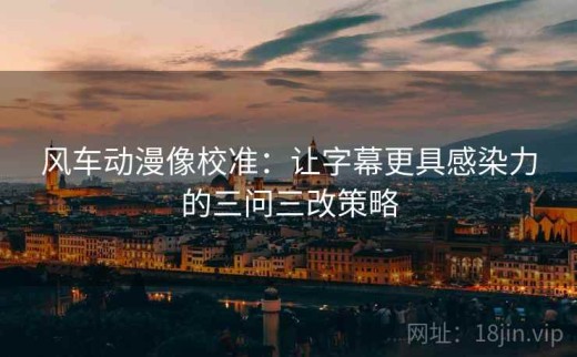 风车动漫像校准：让字幕更具感染力的三问三改策略