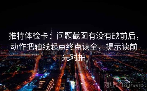 推特体检卡：问题截图有没有缺前后，动作把轴线起点终点读全，提示读前先对拍