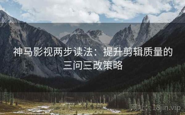 神马影视两步读法：提升剪辑质量的三问三改策略