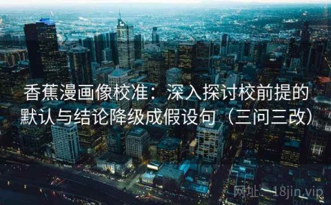 香蕉漫画像校准：深入探讨校前提的默认与结论降级成假设句（三问三改）