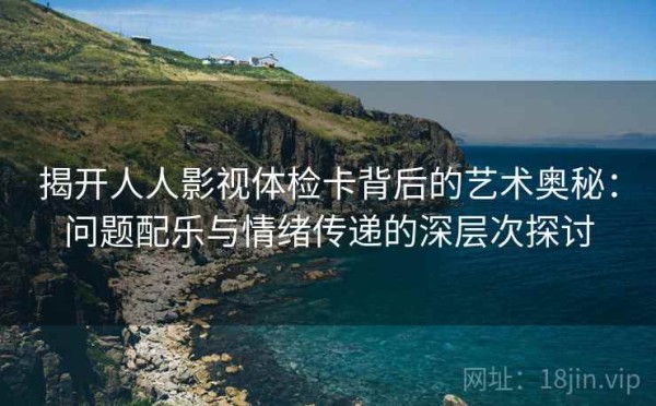 揭开人人影视体检卡背后的艺术奥秘：问题配乐与情绪传递的深层次探讨