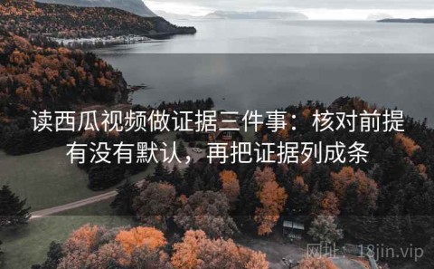 读西瓜视频做证据三件事：核对前提有没有默认，再把证据列成条