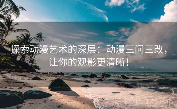 探索动漫艺术的深层：动漫三问三改，让你的观影更清晰！