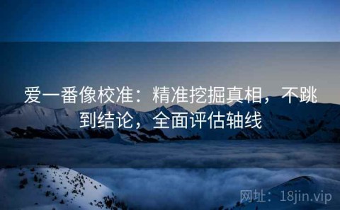 爱一番像校准：精准挖掘真相，不跳到结论，全面评估轴线