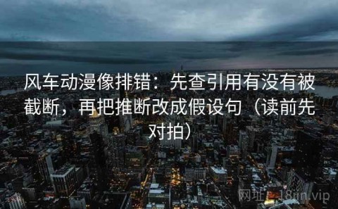 风车动漫像排错：先查引用有没有被截断，再把推断改成假设句（读前先对拍）