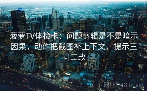 菠萝TV体检卡：问题剪辑是不是暗示因果，动作把截图补上下文，提示三问三改