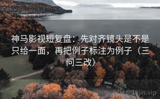 神马影视短复盘：先对齐镜头是不是只给一面，再把例子标注为例子（三问三改）
