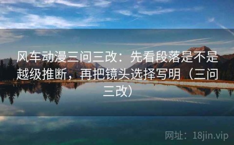 风车动漫三问三改：先看段落是不是越级推断，再把镜头选择写明（三问三改）