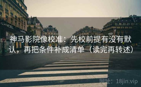 神马影院像校准：先校前提有没有默认，再把条件补成清单（读完再转述）