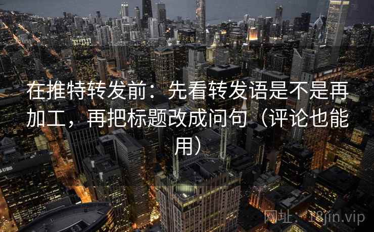 在推特转发前：先看转发语是不是再加工，再把标题改成问句（评论也能用）