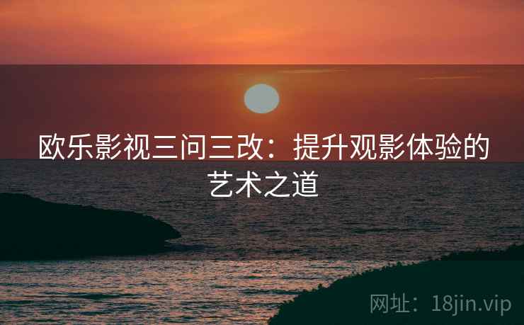 欧乐影视三问三改:提升观影体验的艺术之道 欧乐影视三问三改:提升观影体验的艺术之道