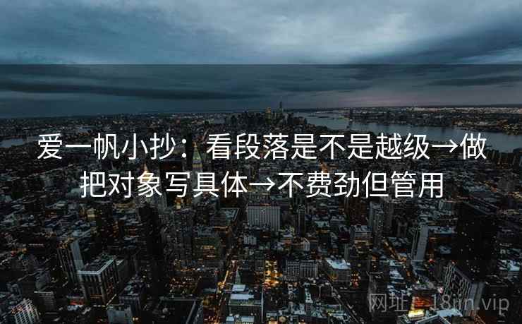 爱一帆小抄:看段落是不是越级→做把对象写具体→不费劲但管用 爱一帆小抄:看段落是不是越级→做把对象写具体→不费劲但管用