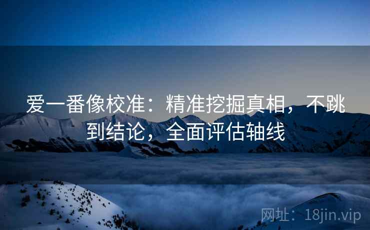 爱一番像校准：精准挖掘真相，不跳到结论，全面评估轴线