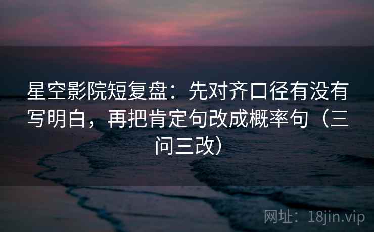 星空影院短复盘：先对齐口径有没有写明白，再把肯定句改成概率句（三问三改）