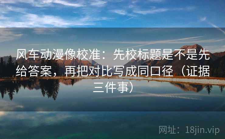 风车动漫像校准：先校标题是不是先给答案，再把对比写成同口径（证据三件事）