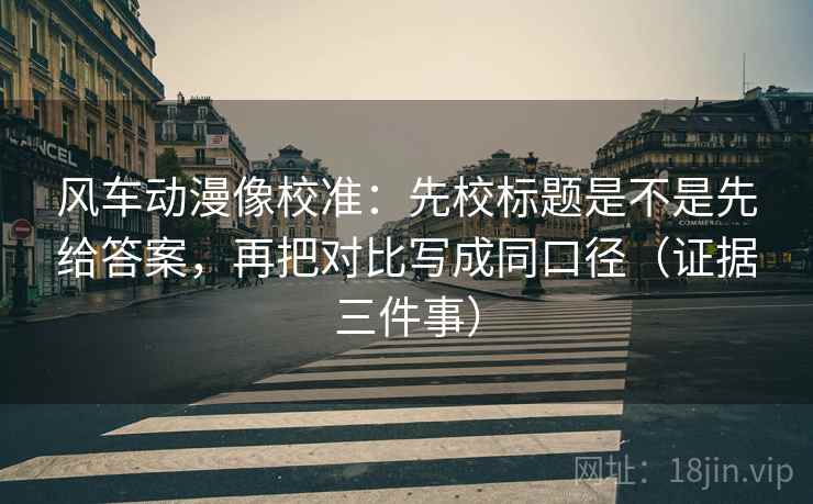 风车动漫像校准：先校标题是不是先给答案，再把对比写成同口径（证据三件事）