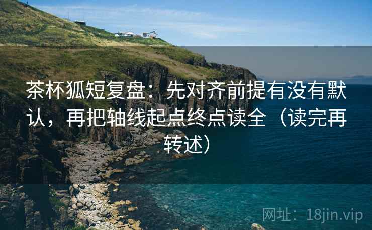 茶杯狐短复盘：先对齐前提有没有默认，再把轴线起点终点读全（读完再转述）