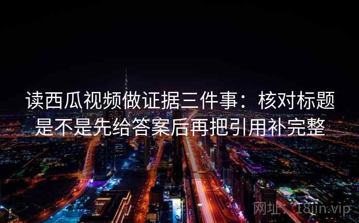 读西瓜视频做证据三件事：核对标题是不是先给答案后再把引用补完整