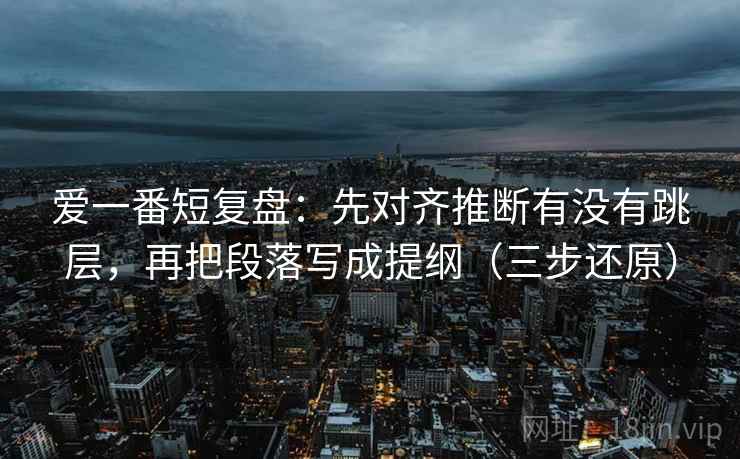 爱一番短复盘：先对齐推断有没有跳层，再把段落写成提纲（三步还原）