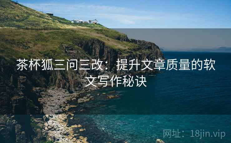 茶杯狐三问三改：提升文章质量的软文写作秘诀