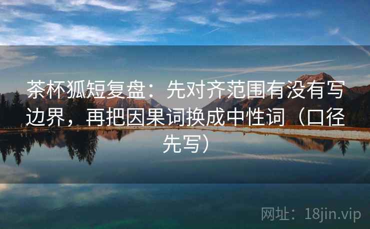茶杯狐短复盘：先对齐范围有没有写边界，再把因果词换成中性词（口径先写）
