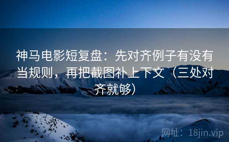 神马电影短复盘：先对齐例子有没有当规则，再把截图补上下文（三处对齐就够）