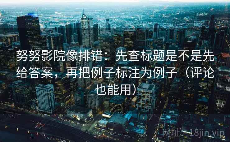 努努影院像排错：先查标题是不是先给答案，再把例子标注为例子（评论也能用）