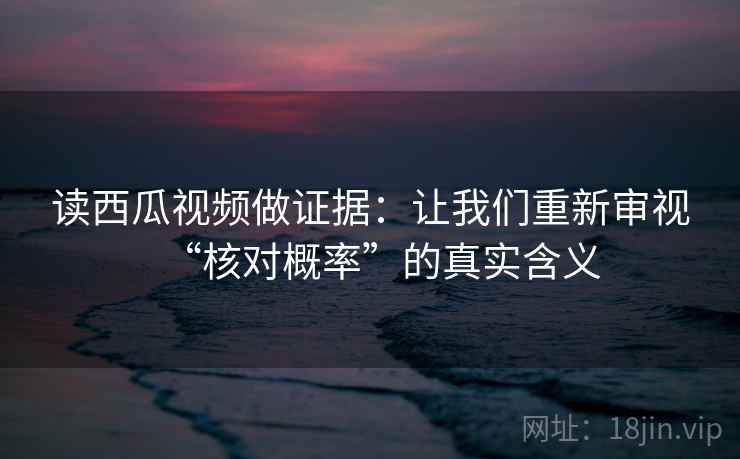 读西瓜视频做证据：让我们重新审视“核对概率”的真实含义
