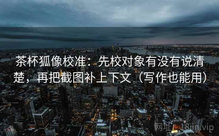 茶杯狐像校准：先校对象有没有说清楚，再把截图补上下文（写作也能用）